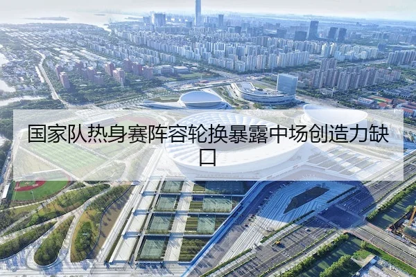 国家队热身赛阵容轮换暴露中场创造力缺口